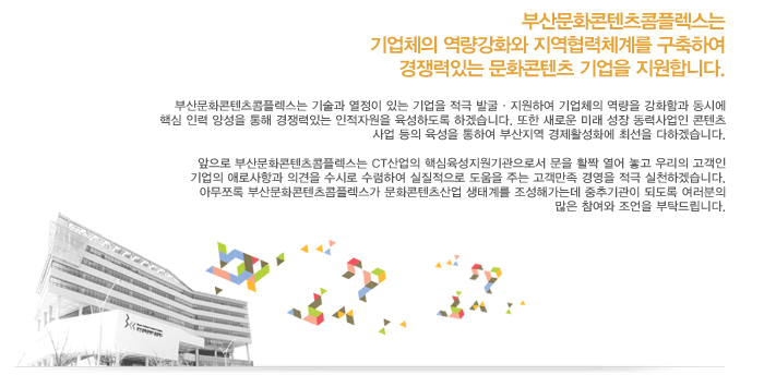 부산문화콘텐츠 컴플랙스는 기업체의 역량강화와 지역협력체계를 구축하여 경쟁력있는 문화콘탠츠 기업을 지원합니다.부산문화콘텐츠콤플렉스는 기술과 열정이 있는 기업을 적극 발굴·지원하여 기업체의 역량을 강화함과 동시에 핵심 인력 양성을 통해 경쟁력있는 인적자원을 육성하도록 하겠습니다. 또한 새로운 미래 성장 동력사업인 콘텐츠사업 등의 육성을 통하여 부산지역 경제활성화에 최선을 다하겠습니다. 앞으로 부산문화콘테츠콤플렉스는 CT산업의 핵심육성지원기관으로서 문을 활짝 열어 놓고 우리의 고객인 기업의 애로사항과 의견을 수시로 수렴하여 실질적으로 도움을 주는 고객만족 경영을 적극실천하겠습니다.아무쪼록 부산문화콘텐츠콤플렉스가 문화콘텐츠산업 생태계를 조성해가는데 중추기관이 되도록 여러분의 많은 참여와 조언을 부탁드립니다.